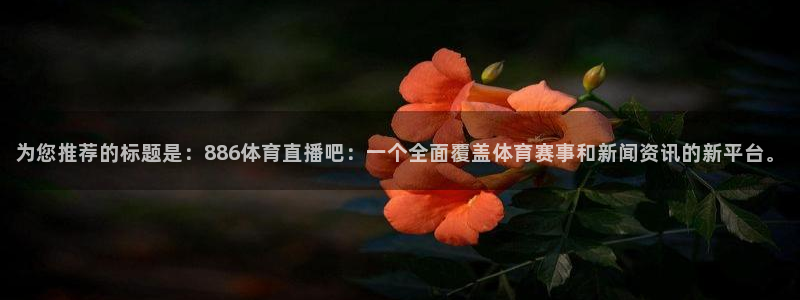 360乐球体育直播在线观看：为您推荐的标题是：886体育直播吧：一个全面覆盖体育赛事和新闻资讯的新平台。